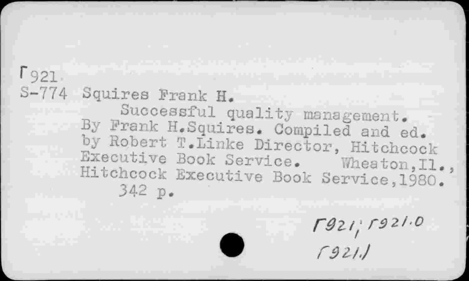 ﻿r 921 S-774
Squires Frank H.
Successful quality management.
By Frank H.Squires. Compiled and ed. by Robert T.Linke Director, Hitchcock executive Book Service.	Wheaton,II.
Hitchcock Executive Book Service 1980 342 p.	’
/"^2/; rd 2/o r92J J